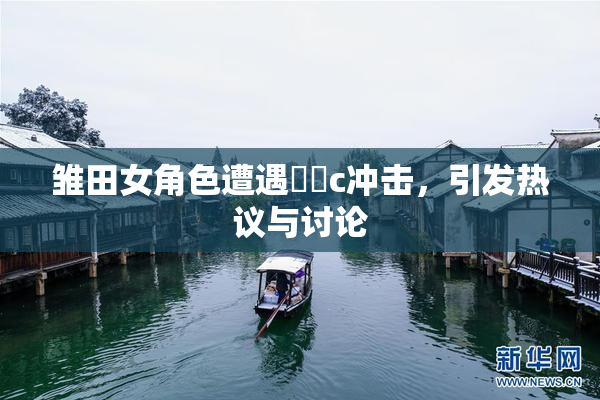 雏田女角色遭遇❌‌c冲击，引发热议与讨论