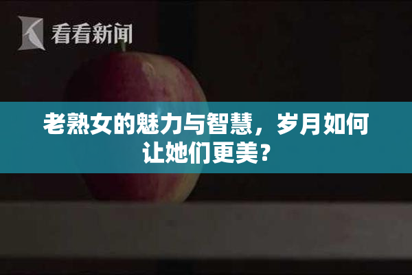 老熟女的魅力与智慧，岁月如何让她们更美？