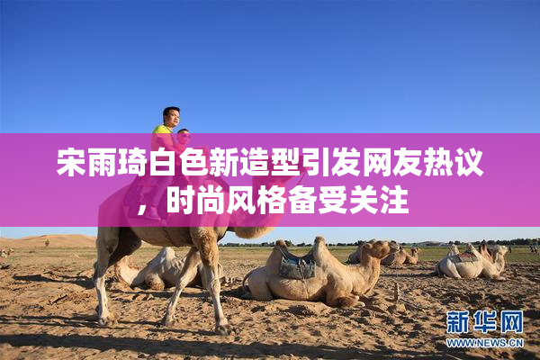 宋雨琦白色新造型引发网友热议，时尚风格备受关注