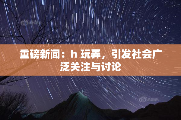 重磅新闻：h 玩弄，引发社会广泛关注与讨论