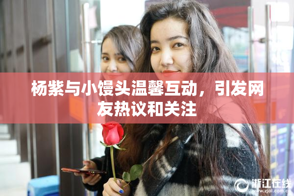 杨紫与小馒头温馨互动，引发网友热议和关注