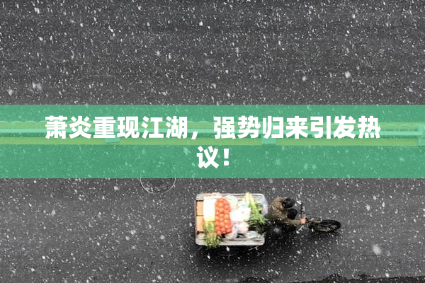 萧炎重现江湖，强势归来引发热议！