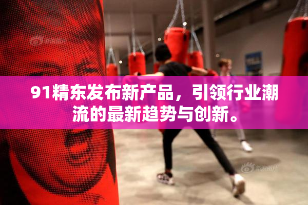 91精东发布新产品，引领行业潮流的最新趋势与创新。