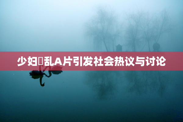 少妇婬乱A片引发社会热议与讨论