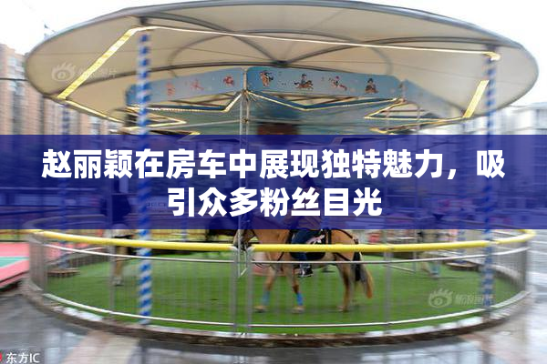 赵丽颖在房车中展现独特魅力，吸引众多粉丝目光