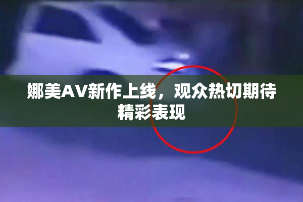 娜美AV新作上线，观众热切期待精彩表现