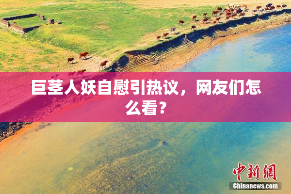 巨茎人妖自慰引热议，网友们怎么看？