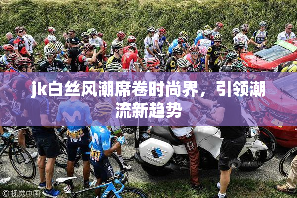 jk白丝风潮席卷时尚界，引领潮流新趋势