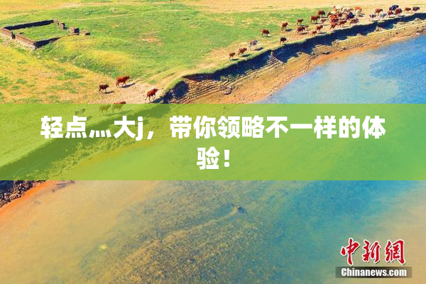 轻点灬大j，带你领略不一样的体验！