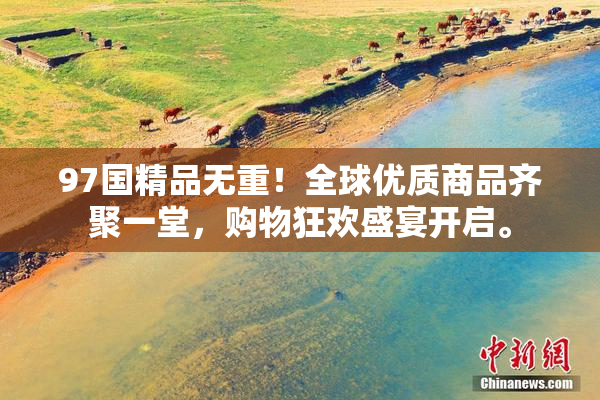 97国精品无重！全球优质商品齐聚一堂，购物狂欢盛宴开启。