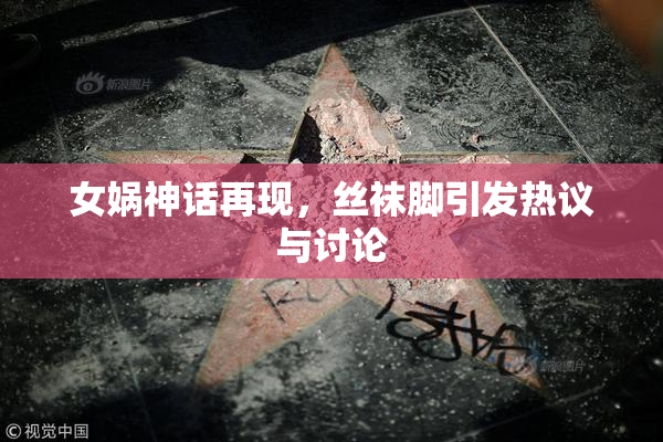 女娲神话再现，丝袜脚引发热议与讨论