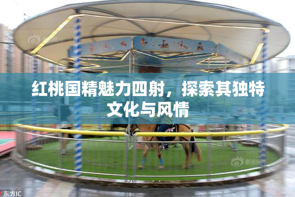 红桃国精魅力四射，探索其独特文化与风情