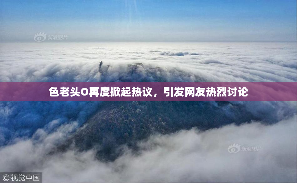 色老头O再度掀起热议，引发网友热烈讨论
