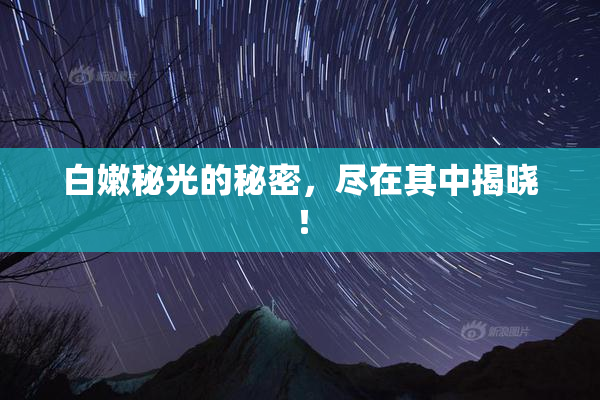 白嫩秘光的秘密，尽在其中揭晓！