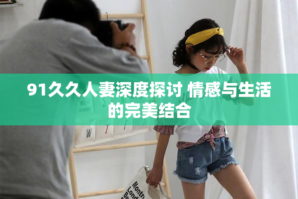 91久久人妻深度探讨 情感与生活的完美结合