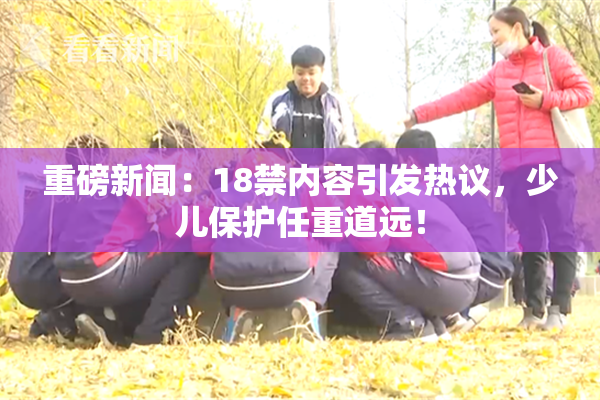 重磅新闻：18禁内容引发热议，少儿保护任重道远！