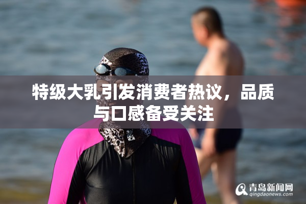 特级大乳引发消费者热议，品质与口感备受关注