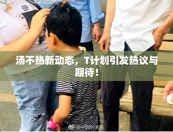 汤不热新动态，T计划引发热议与期待！