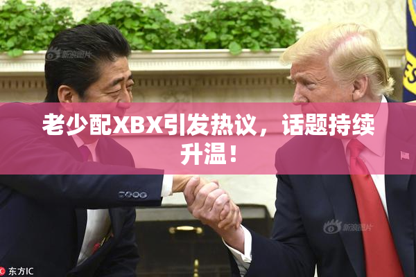 老少配XBX引发热议，话题持续升温！