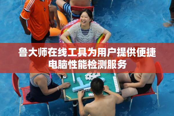 鲁大师在线工具为用户提供便捷电脑性能检测服务