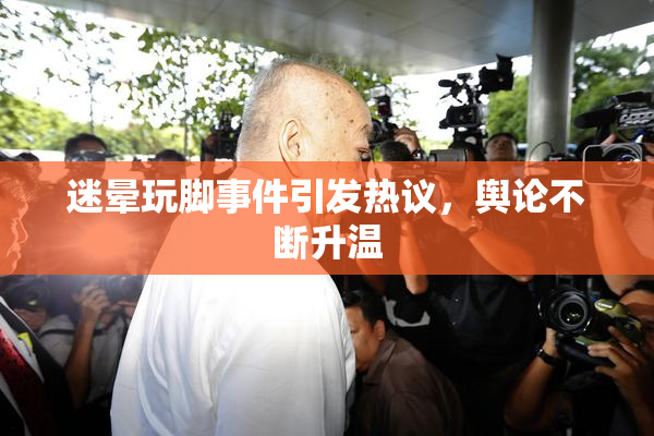 迷晕玩脚事件引发热议，舆论不断升温