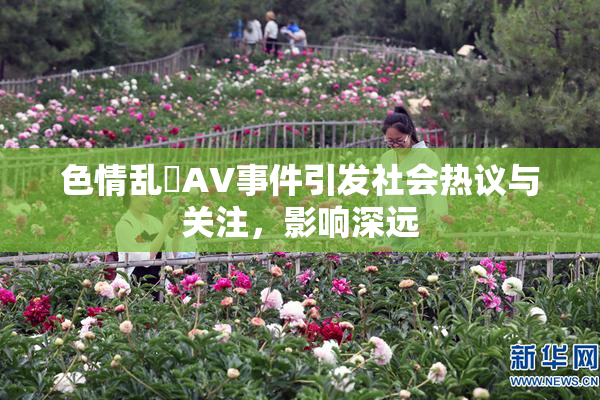 色情乱婬AV事件引发社会热议与关注，影响深远