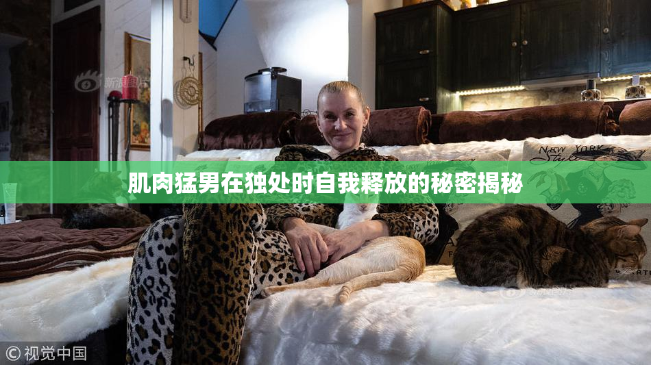 肌肉猛男在独处时自我释放的秘密揭秘