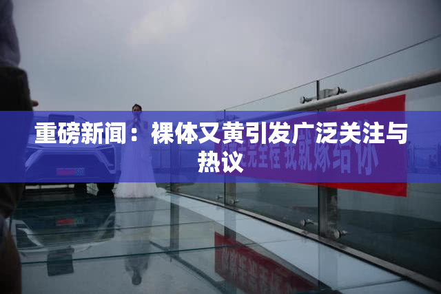 重磅新闻：裸体又黄引发广泛关注与热议