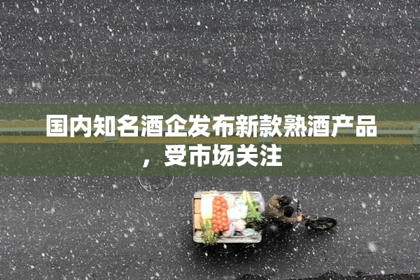 国内知名酒企发布新款熟酒产品，受市场关注