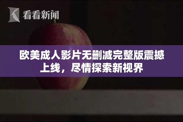 欧美成人影片无删减完整版震撼上线，尽情探索新视界