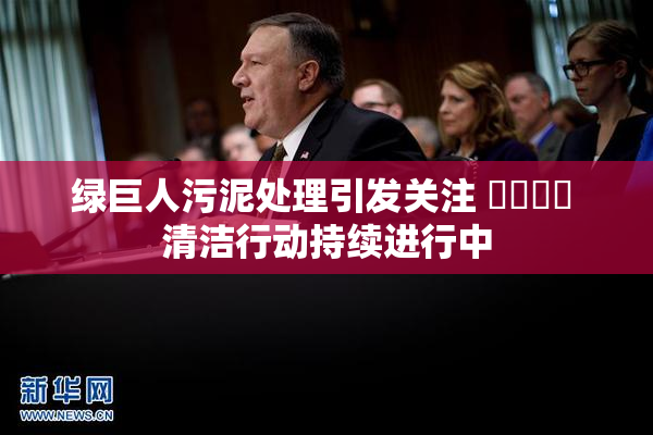 绿巨人污泥处理引发关注 ❌‌❌‌ 清洁行动持续进行中