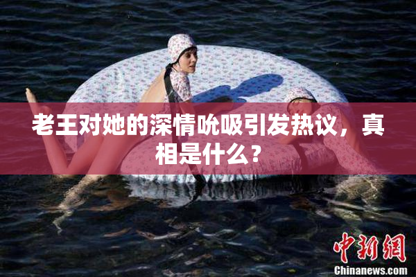老王对她的深情吮吸引发热议，真相是什么？