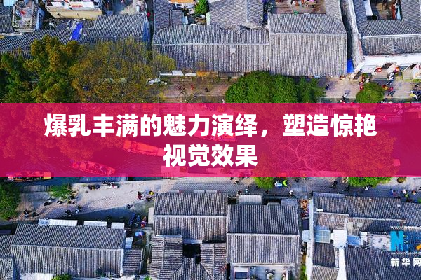 爆乳丰满的魅力演绎，塑造惊艳视觉效果