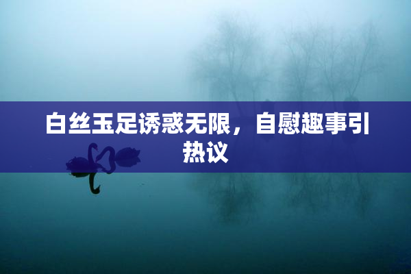 白丝玉足诱惑无限，自慰趣事引热议
