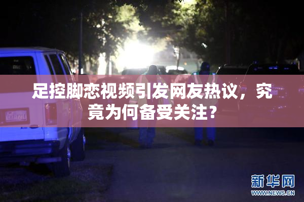 足控脚恋视频引发网友热议，究竟为何备受关注？