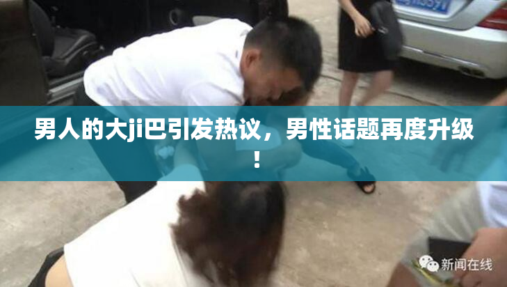 男人的大ji巴引发热议，男性话题再度升级！