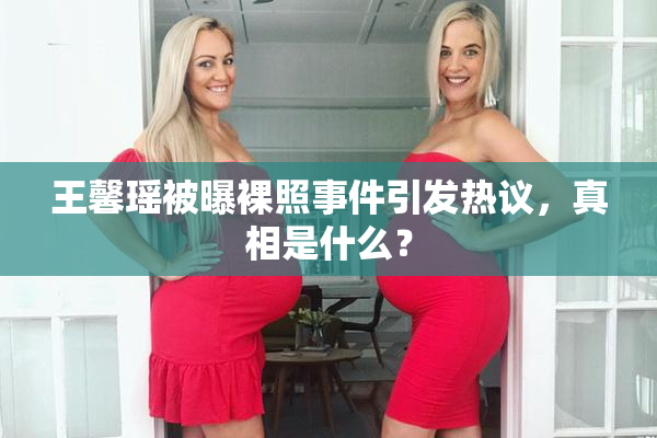 王馨瑶被曝裸照事件引发热议，真相是什么？