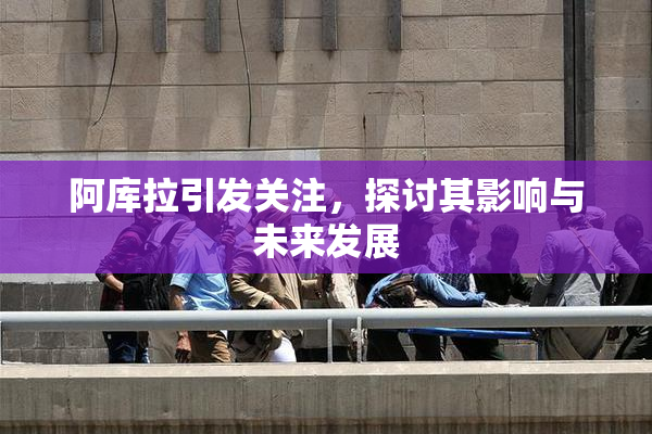 阿库拉引发关注，探讨其影响与未来发展