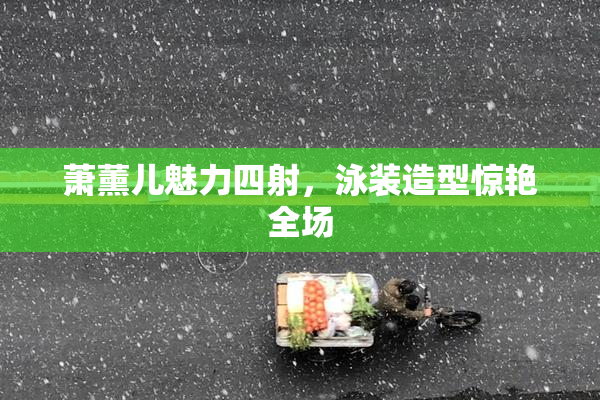 萧薰儿魅力四射，泳装造型惊艳全场