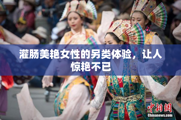 灌肠美艳女性的另类体验，让人惊艳不已