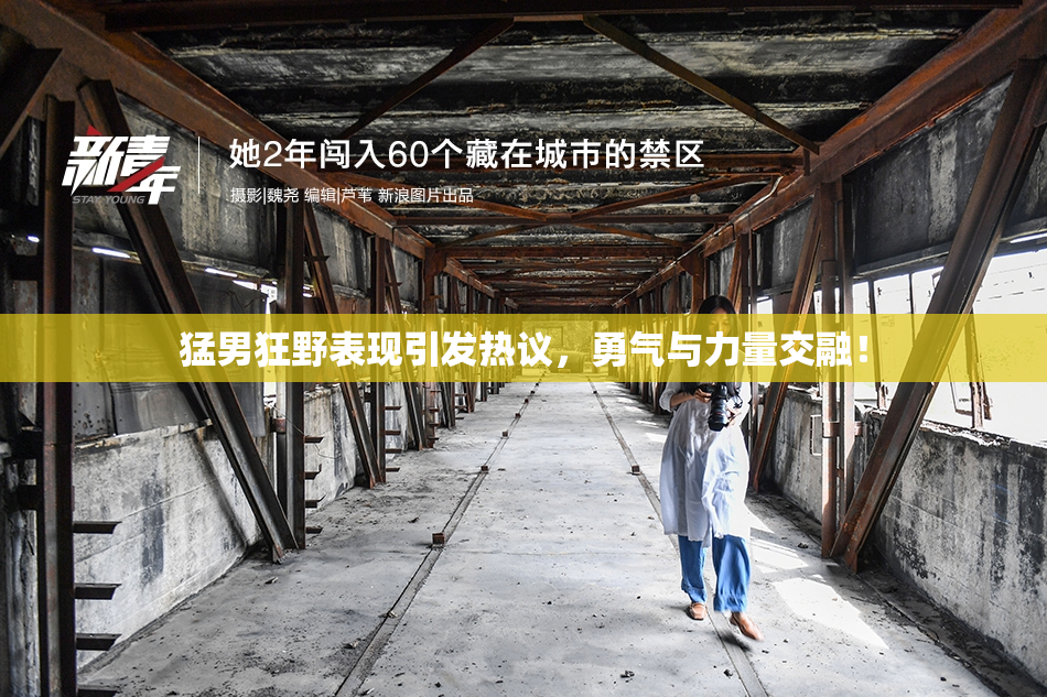 猛男狂野表现引发热议，勇气与力量交融！