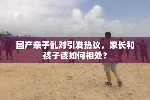 国产亲子乱对引发热议，家长和孩子该如何相处？