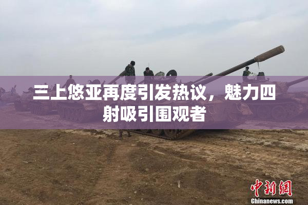 三上悠亚再度引发热议，魅力四射吸引围观者