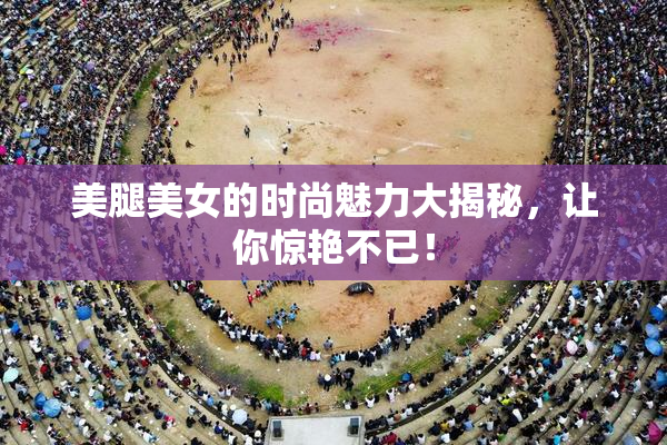 美腿美女的时尚魅力大揭秘，让你惊艳不已！