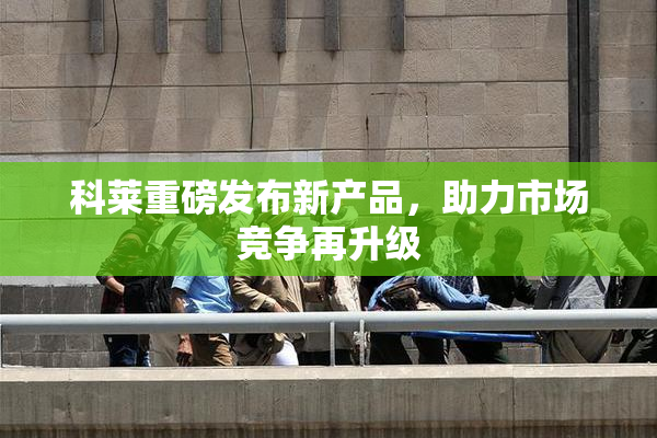 科莱重磅发布新产品，助力市场竞争再升级