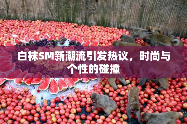 白袜SM新潮流引发热议，时尚与个性的碰撞