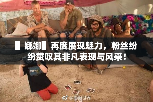 ▌娜娜▌再度展现魅力，粉丝纷纷赞叹其非凡表现与风采！
