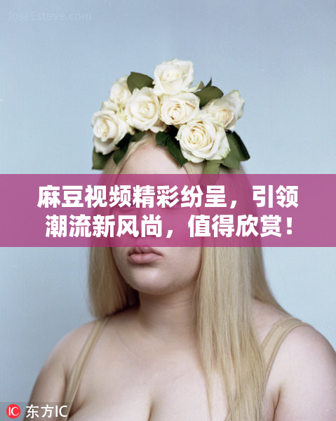 麻豆视频精彩纷呈，引领潮流新风尚，值得欣赏！