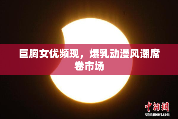 巨胸女优频现，爆乳动漫风潮席卷市场