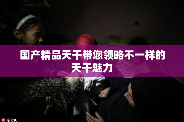 国产精品天干带您领略不一样的天干魅力